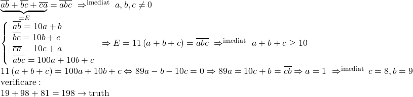 \begin{array}{l} 	\underbrace {\overline {ab}  + \overline {bc}  + \overline {ca} }_{ = E} = \overline {abc} \,\,  \Rightarrow \limits^{{\rm{imediat}}} \,\,a,b,c \ne 0\\ 	\left\{ \begin{array}{l} 	\overline {ab}  = 10a + b\\ 	\overline {bc}  = 10b + c\\ 	\overline {ca}  = 10c + a\\ 	\overline {abc}  = 100a + 10b + c 	\end{array} \right. \Rightarrow E = 11\left( {a + b + c} \right) = \overline {abc} \,\, \Rightarrow \limits^{{\rm{imediat}}} \,\,a + b + c \ge 10\\ 	11\left( {a + b + c} \right) = 100a + 10b + c \Leftrightarrow 89a - b - 10c = 0 \Rightarrow 89a = 10c + b = \overline {cb}  \Rightarrow a = 1\,\, \Rightarrow \limits^{{\rm{imediat}}} \,c = 8,b = 9\\ 	{\rm{verificare}}:\\ 	19 + 98 + 81 = 198 \to {\rm{truth}} 	\end{array}