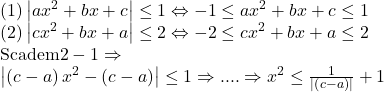  	\[ 	\begin{array}{l} 	 (1)\left| {ax^2  + bx + c} \right| \le 1 \Leftrightarrow  - 1 \le ax^2  + bx + c \le 1 \\ 	 (2)\left| {cx^2  + bx + a} \right| \le 2 \Leftrightarrow  - 2 \le cx^2  + bx + a \le 2 \\ 	 {\rm Scadem 2 - 1} \Rightarrow  \\ 	 \left| {\left( {c - a} \right)x^2  - \left( {c - a} \right)} \right| \le 1 \Rightarrow .... \Rightarrow x^2  \le \frac{1}{{\left| {\left( {c - a} \right)} \right|}} + 1 \\ 	 \end{array} 	\] 	