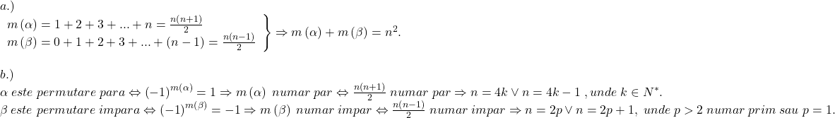 \[ 	\begin{array}{l} 	 a.) \\ 	 \left. \begin{array}{l} 	 m\left( \alpha  \right) = 1 + 2 + 3 + ... + n = \frac{{n\left( {n + 1} \right)}}{2} \\ 	 m\left( \beta  \right) = 0 + 1 + 2 + 3 + ... + \left( {n - 1} \right) = \frac{{n\left( {n - 1} \right)}}{2} \\ 	 \end{array} \right\} \Rightarrow m\left( \alpha  \right) + m\left( \beta  \right) = n^2 . \\ 	  \\ 	 b.) \\ 	 \alpha \;este\;permutare\;para \Leftrightarrow \left( { - 1} \right)^{m\left( \alpha  \right)}  = 1 \Rightarrow m\left( \alpha  \right)\;numar\;par \Leftrightarrow \frac{{n\left( {n + 1} \right)}}{2}\;numar\;par \Rightarrow n = 4k \vee n = 4k - 1\;,unde\;k \in N^* . \\ 	 \beta \;este\;permutare\;impara \Leftrightarrow \left( { - 1} \right)^{m\left( \beta  \right)}  =  - 1 \Rightarrow m\left( \beta  \right)\;numar\;impar \Leftrightarrow \frac{{n\left( {n - 1} \right)}}{2}\;numar\;impar \Rightarrow n = 2p \vee n = 2p + 1,\;unde\;p > 2\;numar\;prim\;sau\;p=1. \\ 	  \\ 	 \end{array} 	\]