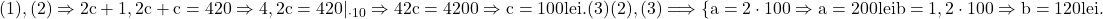  	\rm{(1), (2)\Rightarrow 2c+1,2c+c=420\Rightarrow 4,2c=420 |_{\cdot 10}\Rightarrow 42c = 4200\Rightarrow c=100 lei.  (3)\\\;\\(2), (3)\Longrightarrow\{a=2\cdot100 \Rightarrow  a = 200 lei\\\;\\b=1,2\cdot 100\Rightarrow b = 120 lei. } 	 	