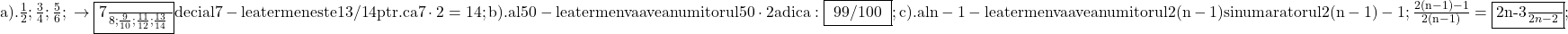 \rm{\bl\\ 	a). \frac{1}{2} ; \frac{3}{4} ;\frac{5}{6} ; \\ 	     \rightarrow   \fbox{\frac{7}{8} ; \frac{9}{10} ; \frac{11}{12} ; \frac{13}{14} } 	                              deci al 7-lea termen este 13/14  ptr.ca 7\cdot2=14 ;\\ 	b). al 50-lea termen va avea numitorul 50\cdot2  adica: \fbox{ 99/100 } ;\\ 	c).  al n-1 - lea termen va avea numitorul 2(n-1) si numaratorul 2(n-1)-1 ;\\ 	                      \frac{2(n-1)-1}{2(n-1)}= \fbox{\frac{2n-3}{2n-2} } ; 	 	 	