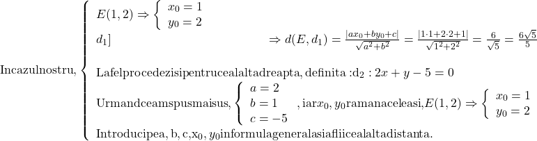 \[\begin{array}{l} 	 {\rm{In cazul nostru}}{\rm{, }}\left. {\left\{ \begin{array}{l} 	 E(1,2) \Rightarrow \left\{ \begin{array}{l} 	 {x_0} = 1 \\ 	 {y_0} = 2 \\ 	 \end{array} \right. \\ 	 {d_1}]}} \hfill} \Rightarrow d(E,{d_1}) = \frac{{|a{x_0} + b{y_0} + c|}}{{\sqrt {{a^2} + {b^2}} }} = \frac{{|1 \cdot 1 + 2 \cdot 2 + 1|}}{{\sqrt {{1^2} + {2^2}} }} = \frac{6}{{\sqrt 5 }} = \frac{{6\sqrt 5 }}{5} \\ 	  \\ 	 {\rm{La fel procedezi si pentru cealalta dreapta}}{\rm{, definita : }}{{\rm{d}}_2}:2x + y - 5 = 0 \\ 	 {\rm{Urmand ce am spus mai sus}}{\rm{, }}\left\{ \begin{array}{l} 	 a = 2 \\ 	 b = 1 \\ 	 c = - 5 \\ 	 \end{array} \right.{\rm{, iar }}{x_0},{y_0}{\rm{ raman aceleasi}}{\rm{, }}E(1,2) \Rightarrow \left\{ \begin{array}{l} 	 {x_0} = 1 \\ 	 {y_0} = 2 \\ 	 \end{array} \right. \\ 	 {\rm{Introduci pe a}}{\rm{,b}}{\rm{,c}}{\rm{, }}{{\rm{x}}_0},{y_0}{\rm{ in formula generala si aflii cealalta distanta}}{\rm{. }} \\ 	 \end{array}\]