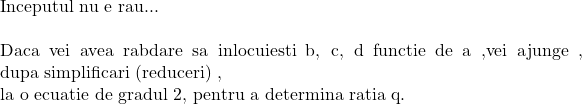  	 	\rm{Inceputul nu e rau...\\\;\\Daca vei avea rabdare sa inlocuiesti b, c, d functie de a ,vei ajunge , dupa simplificari (reduceri) , \\la o ecuatie de gradul 2, pentru a determina ratia q.} 	