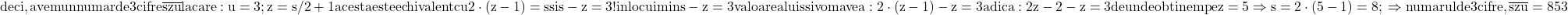 \rm{ 	deci, avem un numar de 3 cifre \overline{ s z u } la care:\\ 	u=3;   z=s/2+1 acesta este echivalent cu 2\cdot(z-1)=s   si  s-z=3 ! \\ 	inlocuim in  s-z=3  valoarea lui s si vom avea: 2\cdot(z-1)-z=3 adica:\\ 2z-2-z=3 de unde obtinem pe z=5 \Rightarrow  s=2\cdot(5-1)=8;\\ 	\Rightarrow  numarul de 3 cifre ,   \overline{ s z u } = 853 