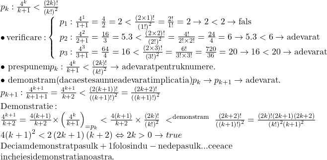 \begin{array}{l} 	{p_k}:\frac{{{4^k}}}{{k + 1}} < \frac{{\left( {2k} \right)!}}{{{{\left( {k!} \right)}^2}}}\\ 	 \bullet \,{\rm{verificare: }}\left\{ \begin{array}{l} 	{p_1}:\frac{{{4^1}}}{{1 + 1}} = \frac{4}{2} = 2 < \frac{{\left( {2 \times 1} \right)!}}{{{{\left( {1!} \right)}^2}}} = \frac{{2!}}{{1!}} = 2 \to 2 < 2 \to {\rm{fals}}\\ 	{p_2}:\frac{{{4^2}}}{{2 + 1}} = \frac{{16}}{3} = 5.3 < \frac{{\left( {2 \times 2} \right)!}}{{{{\left( {2!} \right)}^2}}} = \frac{{4!}}{{2! \times 2!}} = \frac{{24}}{4} = 6 \to 5.3 < 6 \to {\rm{adevarat}}\\ 	{p_3}:\frac{{{4^3}}}{{3 + 1}} = \frac{{64}}{4} = 16 < \frac{{\left( {2 \times 3} \right)!}}{{{{\left( {3!} \right)}^2}}} = \frac{{6!}}{{3! \times 3!}} = \frac{{720}}{{36}} = 20 \to 16 < 20 \to {\rm{adevarat}} 	\end{array} \right.\\ 	 \bullet \,\,{\rm{prespunem }}{p_k}:\frac{{{4^k}}}{{k + 1}} < \frac{{\left( {2k} \right)!}}{{{{\left( {k!} \right)}^2}}} \to {\rm{adevarat pentru k numere}}{\rm{.}}\\ 	 \bullet \,\,{\rm{demonstram (daca este sau nu e adevarat implicatia) }}{p_k} \to {p_{k + 1}} \to {\rm{adevarat}}.\\ 	{p_{k + 1}}:\frac{{{4^{k + 1}}}}{{k + 1 + 1}} = \frac{{{4^{k + 1}}}}{{k + 2}} < \frac{{\left( {2\left( {k + 1} \right)} \right)!}}{{{{\left( {\left( {k + 1} \right)!} \right)}^2}}} = \frac{{\left( {2k + 2} \right)!}}{{{{\left( {\left( {k + 1} \right)!} \right)}^2}}}\\ 	{\rm{Demonstratie:}}\\ 	\frac{{{4^{k + 1}}}}{{k + 2}} = \frac{{4\left( {k + 1} \right)}}{{k + 2}}{ \times \left( {\frac{{{4^k}}}{{k + 1}}} \right)}\limits_{ = {p_k}}  < \frac{{4\left( {k + 1} \right)}}{{k + 2}} \times \frac{{\left( {2k} \right)!}}{{{{\left( {k!} \right)}^2}}}\,\,< \limits^{{\rm{demonstram}}} \,\,\frac{{\left( {2k + 2} \right)!}}{{{{\left( {\left( {k + 1} \right)!} \right)}^2}}} = \frac{{\left( {2k} \right)!\left( {2k + 1} \right)\left( {2k + 2} \right)}}{{{{\left( {k!} \right)}^2}{{\left( {k + 1} \right)}^2}}}\\ 	4{\left( {k + 1} \right)^2} < 2\left( {2k + 1} \right)\left( {k + 2} \right) \Leftrightarrow 2k > 0 \to true\\ 	{\rm{Deci am demonstrat pasul k + 1 folosindu - ne de pasul k }}...{\rm{ceea ce}}\\ 	{\rm{incheie si demonstratia noastra}}{\rm{.}} 	\end{array}