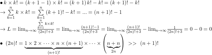 \begin{array}{l} 	 \bullet \,k \times k! = \left( {k + 1 - 1} \right) \times k! = \left( {k + 1} \right)k! - k! = \left( {k + 1} \right)! - k!\\ 	 \to \sum\limits_{k = 1}^n {k \times k!}  = \sum\limits_{k = 1}^n {\left( {k + 1} \right)! - k!}  = ... = \left( {n + 1} \right)! - 1\\ 	 \to L = {\lim }\limits_{n \to \infty } \frac{{\sum\limits_{k = 1}^n {k \times k!} }}{{\left( {2n} \right)! + 3}} = {\lim }\limits_{n \to \infty } \frac{{\left( {n + 1} \right)! - 1}}{{\left( {2n} \right)! + 3}} = {\lim }\limits_{n \to \infty } \frac{{\left( {n + 1} \right)!}}{{\left( {2n} \right)! + 3}} - {\lim }\limits_{n \to \infty } \frac{1}{{\left( {2n} \right)! + 3}} = 0 - 0 = 0\\ 	 \bullet \,\,\left( {2n} \right)! = \underbrace {1 \times 2 \times  \cdots  \times n \times \left( {n + 1} \right)}_{\left( {n + 1} \right)!} \times  \cdots  \times \left( {\underbrace {n + n}_{2n}} \right)\,\, >  > \,\,\left( {n + 1} \right)! 	\end{array}