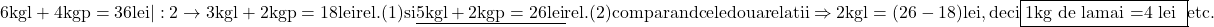 \rm{6kg l + 4kg p=36 lei  | :2     \rightarrow   3kg l + 2kg p = 18 lei  rel.(1) si \\ 	                                                       \underline{ 5kg l + 2kg p = 26 lei } rel.(2)\\ 	comparand cele doua relatii    \Rightarrow  2kg l =(26-18) lei , deci \fbox{1kg de lamai =4 lei }\\ 	                                                                 etc.\bl