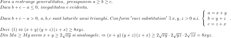 \[ 	\begin{array}{l} 	 Fara\;a\;restrange\;generalitatea,\;presupunem\;a \ge b \ge c. \\ 	 Daca\;b + c - a \le 0,\;inegalitatea\;e\;evidenta. \\ 	 Daca\;b + c - a > 0,\;a,b,c\;sunt\;laturile\;unui\;triunghi.\;Conform\;'ravi\;substitution'\;\exists \;x,y,z > 0\;a.i.\;\left\{ \begin{array}{l} 	 a = x + y \\ 	 b = y + z \\ 	 c = z + x \\ 	 \end{array} \right.. \\ 	 Deci\;\left( 1 \right) \Leftrightarrow \left( {x + y} \right)\left( {y + z} \right)\left( {z + x} \right) \ge 8xyz. \\ 	 Din\;Ma \ge Mg\;avem\;x + y \ge 2\sqrt {xy} \;si\;analoagele. \Rightarrow \left( {x + y} \right)\left( {y + z} \right)\left( {z + x} \right) \ge 2\sqrt {xy}  \cdot 2\sqrt {yz}  \cdot 2\sqrt {zx}  = 8xyz. \\ 	 \end{array} 	\]
