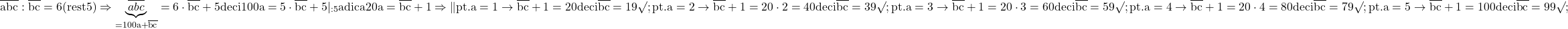 \rm{\bl\\       \overline{  abc  } : \overline{bc} = 6 (rest 5)  \Rightarrow     \underbrace{  \overline{abc} }_{=100a+\overline{bc}}= 6 \cdot   \overline{bc} + 5  deci  100a = 5\cdot\overline{bc}+5 | _{:5}\\ 	           adica 20a = \overline{bc} + 1  \Rightarrow  \| pt. a=1 \rightarrow \overline{bc} + 1=20 deci  \overline{bc}=19 \surd ;\\ 	 pt. a=2 \rightarrow \overline{bc} + 1 =20\cdot2=40 deci \overline{bc}=39\surd ;\\ 	 pt. a=3 \rightarrow \overline{bc} + 1 =20\cdot3=60 deci \overline{bc}=59\surd ;\\ 	 pt. a=4 \rightarrow \overline{bc} + 1 =20\cdot4=80 deci \overline{bc}=79\surd ;\\ 	 pt. a=5 \rightarrow \overline{bc} + 1 =100 deci \overline{bc} = 99\surd ;\\ 	 	 	 	 	 	 	 	