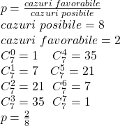  	\[ 	\begin{array}{l} 	 p = \frac{{cazuri\,\,favorabile}}{{cazuri\,\,posibile}} \\ 	 cazuri\,\,posibile = 8 \\ 	 cazuri\,\,favorabile =2 \\ 	 C_7^0  = 1\,\,\,\,\,\,\,C_7^4  = 35 \\ 	 C_7^1  = 7\,\,\,\,\,\,C_7^5  = 21 \\ 	 C_7^2  = 21\,\,\,\,C_7^6  = 7 \\ 	 C_7^3  = 35\,\,\,\,C_7^7  = 1 \\ 	 p = \frac{2}{8} \\ 	 \end{array} 	\] 	