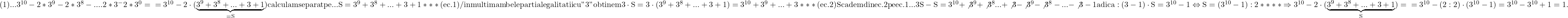 \rm{ 	(1) ...  3^{10}-2*3^9-2*3^8-....2*3^-2*3^0=\\ 	    =3^{10}-2\cdot(\underbrace{3^9+3^8+...+3+1}_{=S}) calculam separat pe ...\\ 	S=3^9+3^8+...+3+1*** (ec.1)   / inmultim ambele parti al egalitatii cu "3"\\ 	obtinem 3\cdot{S}=3\cdot(3^9+3^8+...+3+1)=3^{10}+3^9+...+3*** (ec.2)\\Scadem din ec.2 pe ec.1 ...\\ 	3S-S=3^{10}+\not{3^9}+\not{3^8}...+\not3 -\not{3^9}-\not{3^8}-...-\not3-1\\ 	adica: (3-1)\cdot{S}=3^{10}-1 \Leftrightarrow  S=(3^{10}-1):2****\\ 	\Rightarrow  3^{10}-2\cdot(\underbrace{3^9+3^8+...+3+1}_{S})=\\ 	          =3^{10}-(2:2)\cdot(3^{10}-1)=3^{10}-3^{10}+1=1 .