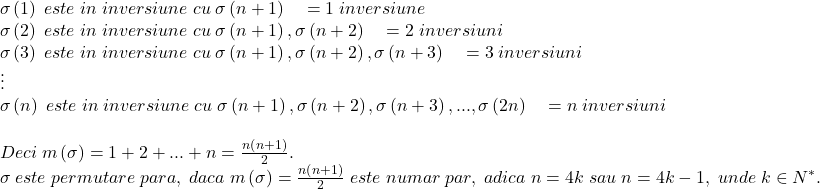 \[ 	\begin{array}{l} 	 \sigma \left( 1 \right)\;este\;in\;inversiune\;cu\;\sigma \left( {n + 1} \right)\quad  = 1\;inversiune \\ 	 \sigma \left( 2 \right)\;este\;in\;inversiune\;cu\;\sigma \left( {n + 1} \right),\sigma \left( {n + 2} \right)\quad  = 2\;inversiuni \\ 	 \sigma \left( 3 \right)\;este\;in\;inversiune\;cu\;\sigma \left( {n + 1} \right),\sigma \left( {n + 2} \right),\sigma \left( {n + 3} \right)\quad  = 3\;inversiuni \\ 	  \vdots  \\ 	 \sigma \left( n \right)\;este\;in\;inversiune\;cu\;\sigma \left( {n + 1} \right),\sigma \left( {n + 2} \right),\sigma \left( {n + 3} \right),...,\sigma \left( {2n} \right)\quad  = n\;inversiuni \\ 	  \\ 	 Deci\;m\left( \sigma  \right) = 1 + 2 + ... + n = \frac{{n\left( {n + 1} \right)}}{2}. \\ 	 \sigma \;este\;permutare\;para,\;daca\;m\left( \sigma  \right) = \frac{{n\left( {n + 1} \right)}}{2}\;este\;numar\;par,\;adica\;n = 4k\;sau\;n = 4k - 1,\;unde\;k \in N^* . \\ 	 \end{array} 	\]