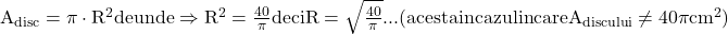 \rm{ A_{disc}=\pi\cdot{R}^2 de unde \Rightarrow  R^2=\frac{40}{\pi} 	  deci   R=\sqrt{\frac{40}{\pi}}... ( acesta in cazul in care A_{discului} \neq 40\pi{cm^2}) 	 	