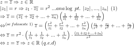  	\[ 	\begin{array}{l} 	 z = \overline z  \Rightarrow z \in \mathbb{R} \\ 	 \left| {z_1 } \right| = r \Rightarrow z_1  \cdot \overline {z_1 }  = r^2 \;...ana\log \;pt.\;\left| {z_2 } \right|,...,\left| {z_n } \right|\;\left( 1 \right) \\ 	  \Rightarrow \overline z  = \left( {\overline {z_1 }  + \overline {z_2 }  + ... + \overline {z_n } } \right)\left( {\frac{1}{{\overline {z_1 } }} + \frac{1}{{\overline {z_2 } }} + ... + \frac{1}{{\overline {z_n } }}} \right) \\ 	  \Leftrightarrow ^{(se\;foloseste\;1)} \overline z  = \left( {\frac{{r^2 }}{{z_1 }} + \frac{{r^2 }}{{z_2 }} + ... + \frac{{r^2 }}{{z_n }}} \right)\left( {\frac{{z_1 }}{{r^2 }} + \frac{{z_2 }}{{r^2 }} + ... + \frac{{z_n }}{{r^2 }}} \right) \\ 	  \Leftrightarrow \overline z  = r^2  \cdot \left( {\frac{1}{{z_1 }} + \frac{1}{{z_2 }} + ... + \frac{1}{{z_n }}} \right) \cdot \frac{{(z_1  + z_2  + ... + z_n )}}{{r^2 }} \\ 	  \Leftrightarrow z = \overline z  \Rightarrow z \in \mathbb{R}\;(q.e.d) \\ 	 \end{array} 	\] 	