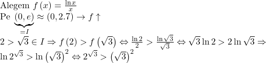 \begin{array}{l} 	{\text{Alegem}}\,\,f\left( x \right) = \frac{{\ln x}}{x} \\ 	{\text{Pe }}\underbrace {\left( {0,e} \right)}_{ = I} \approx \left( {0,2.7} \right) \to f \uparrow \\ 	2 > \sqrt 3  \in I \Rightarrow f\left( 2 \right) > f\left( {\sqrt 3 } \right) \Leftrightarrow \frac{{\ln 2}}{2} > \frac{{\ln \sqrt 3 }}{{\sqrt 3 }} \Leftrightarrow \sqrt 3 \ln 2 > 2\ln \sqrt 3  \Rightarrow \\ 	\ln {2^{\sqrt 3 }} > \ln {\left( {\sqrt 3 } \right)^2} \Leftrightarrow {2^{\sqrt 3 }} > {\left( {\sqrt 3 } \right)^2} 	\end{array}