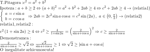 \begin{array}{l} 	{\rm{T}}{\rm{. Pitagora: }}{c^2} = {a^2} + {b^2}\\ 	{\rm{Ipoteza}}:a + b \ge 2 \Leftrightarrow {\left( {a + b} \right)^2} = {a^2} + {b^2} + 2ab \ge 4 \Leftrightarrow {c^2} + 2ab \ge 4 \to \left( {{\rm{relatia 1}}} \right)\\ 	\left\{ \begin{array}{l} 	a = c\sin a\\ 	b = c\cos a 	\end{array} \right. \Rightarrow 2ab = 2{c^2}\sin a\cos a = {c^2}\sin \left( {2a} \right),\,\,a \in \left( {0,\frac{\pi }{2}} \right) \to \left( {{\rm{relatia 2}}} \right)\\ 	{\rm{relatia 1}},{\rm{relatia 2:}}\\ 	{c^2}\left( {1 + \sin 2a} \right) \ge 4 \Leftrightarrow {c^2} \ge \frac{4}{{1 + \sin 2a}} = {\left( {\frac{2}{{\sin a + \cos a}}} \right)^2} \Rightarrow c \ge \frac{2}{{\sin a + \cos a}}\\ 	{\rm{Demonstram ca:}}\\ 	\frac{2}{{\sin a + \cos a}} \ge \sqrt 2  \Leftrightarrow \frac{{\sqrt 2 }}{{\sin a + \cos a}} \ge 1 \Leftrightarrow \sqrt 2  \ge \left| {\sin a + \cos a} \right|\\ 	{\text{O inegalitate arhicunoscuta!}} 	\end{array}