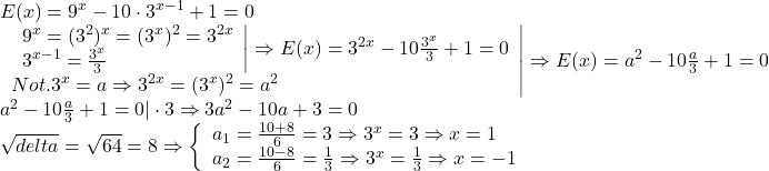 \[\begin{array}{l} 	 E(x) = {9^x} - 10 \cdot {3^{x - 1}} + 1 = 0 \\ 	 \left. \begin{array}{l} 	 \left. \begin{array}{l} 	 {9^x} = {({3^2})^x} = {({3^x})^2} = {3^{2x}} \\ 	 {3^{x - 1}} = \frac{{{3^x}}}{3} \\ 	 \end{array} \right| \Rightarrow E(x) = {3^{2x}} - 10\frac{{{3^x}}}{3} + 1 = 0 \\ 	 Not{.3^x} = a \Rightarrow {3^{2x}} = {({3^x})^2} = {a^2} \\ 	 \end{array} \right| \Rightarrow E(x) = {a^2} - 10\frac{a}{3} + 1 = 0 \\ 	 {a^2} - 10\frac{a}{3} + 1 = 0| \cdot 3 \Rightarrow 3{a^2} - 10a + 3 = 0 \\ 	 \sqrt {delta}  = \sqrt {64}  = 8 \Rightarrow \left\{ \begin{array}{l} 	 {a_1} = \frac{{10 + 8}}{6} = 3 \Rightarrow {3^x} = 3 \Rightarrow x = 1 \\ 	 {a_2} = \frac{{10 - 8}}{6} = \frac{1}{3} \Rightarrow {3^x} = \frac{1}{3} \Rightarrow x =  - 1 \\ 	 \end{array} \right. \\ 	 \end{array}\]