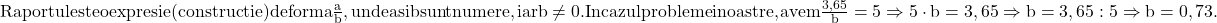  	\rm{Raportul este o expresie (constructie) de forma \frac{a}{b}, unde a si b sunt numere, iar b \ne 0.\\In cazul problemei noastre, avem \frac{3,65}{b}=5 \Rightarrow 5\cdot b=3,65 \Rightarrow b=3,65 : 5 \Rightarrow b=0,73.\bl} 	 	