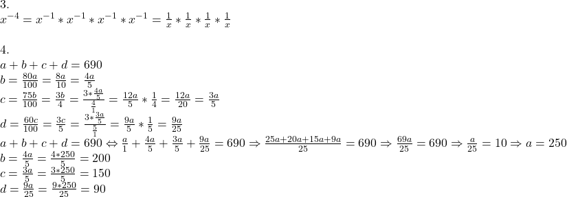  	\[\begin{array}{l} 	 3. \\ 	 {x^{ - 4}} = {x^{ - 1}}*{x^{ - 1}}*{x^{ - 1}}*{x^{ - 1}} = \frac{1}{x}*\frac{1}{x}*\frac{1}{x}*\frac{1}{x} \\ 	  \\ 	 4. \\ 	 a + b + c + d = 690 \\ 	 b = \frac{{80a}}{{100}} = \frac{{8a}}{{10}} = \frac{{4a}}{5} \\ 	 c = \frac{{75b}}{{100}} = \frac{{3b}}{4} = \frac{{3*\frac{{4a}}{5}}}{{\frac{4}{1}}} = \frac{{12a}}{5}*\frac{1}{4} = \frac{{12a}}{{20}} = \frac{{3a}}{5} \\ 	 d = \frac{{60c}}{{100}} = \frac{{3c}}{5} = \frac{{3*\frac{{3a}}{5}}}{{\frac{5}{1}}} = \frac{{9a}}{5}*\frac{1}{5} = \frac{{9a}}{{25}} \\ 	 a + b + c + d = 690 \Leftrightarrow \frac{a}{1} + \frac{{4a}}{5} + \frac{{3a}}{5} + \frac{{9a}}{{25}} = 690 \Rightarrow \frac{{25a + 20a + 15a + 9a}}{{25}} = 690 \Rightarrow \frac{{69a}}{{25}} = 690 \Rightarrow \frac{a}{{25}} = 10 \Rightarrow a = 250 \\ 	 b = \frac{{4a}}{5} = \frac{{4*250}}{5} = 200 \\ 	 c = \frac{{3a}}{5} = \frac{{3*250}}{5} = 150 \\ 	 d = \frac{{9a}}{{25}} = \frac{{9*250}}{{25}} = 90 \\ 	 \end{array}\] 	