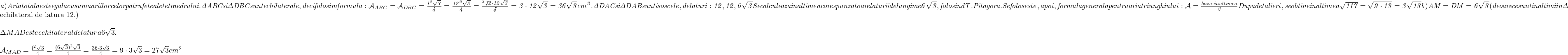  	\it{a)  Aria totala este egala cu suma ariilor celor patru fete ale tetraedrului.\\\;\\\Delta ABC si \Delta DBC sunt echilaterale, deci folosim formula:\\\;\\ \mathcal{A}_{ABC} = \mathcal{A}_{DBC} = \frac{l^2\sqrt3}{4} = \frac{12^2\sqrt3}{4} = \frac{^3 \not{12}\cdot12\sqrt3}{\not4} = 3\cdot12\sqrt3 = 36\sqrt3 cm^2.\\\;\\\Delta DAC si \Delta DAB sunt isoscele, de laturi : 12, 12, 6\sqrt3\\\;\\Se calculeaza inaltimea corespunzatoare laturii de lungime 6\sqrt3, folosind T. Pitagora.\\\;\\Se foloseste, apoi, formula generala pentru aria triunghiului :   \mathcal{A} = \frac{baza\cdot inaltimea}{2}\\\;\\Dupa detalieri, se obtine inaltimea \sqrt{117} = \sqrt{9\cdot13} = 3\sqrt{13}\\\;\\b) AM = DM  = 6\sqrt3 (deoarece sunt inaltimi in \Delta 	 	 echilateral de latura 12.)\\\;\\\Delta MAD este echilateral de latura 6\sqrt3.\\\;\\\mathcal{A}_{MAD} = \frac{l^2\sqrt3}{4} = \frac{(6\sqrt3)^2\sqrt3}{4} = \frac{36\cdot3\sqrt3}{4} = 9\cdot3\sqrt3 = 27\sqrt3 cm^2 \bl} 	 	