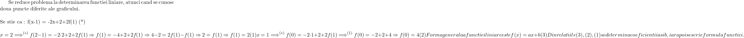 \rm{Se reduce problema la determinarea functiei liniare, atunci cand se cunosc doua puncte diferite ale graficului.\\\;\\ Se stie ca :  f(x-1) = -2x+2+2f(1)  (*)\\\[\\x=2\Longrightarrow\limits^{(*)}f(2-1) = -2\cdot2+2+2f(1) \Rightarrow f(1) = -4+2+2f(1) \Rightarrow 4-2 = 2f(1) - f(1) \Rightarrow 2=f(1)\Rightarrow f(1 )=2  (1)\\\;\\x=1\Longrightarrow\limits^{(*)} f(0) =-2\cdot1+ 2+2f(1) \Longrightarrow\limits^{(1)} f(0) =-2+ 2+4\Rightarrow f(0) = 4  (2) \\\;\\Forma generala a functiei liniare este f(x) = ax+b  (3)\\\;\\Din relatiile (3), (2), (1) se determina coeficientii a si b, iar apoi se scrie formula functiei.\bl} 	 	 	