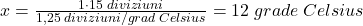 \bl x=\frac{1\cdot 15\;diviziuni}{1,25\;diviziuni/grad\;Celsius}=12\;grade\;Celsius