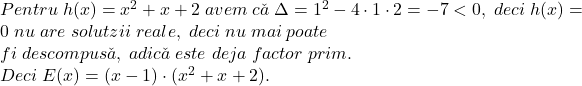 \bl Pentru\;h(x)=x^2+x+2\;avem\;c\check{a}\;\Delta=1^2-4\cdot 1\cdot 2=-7<0,\;deci\;h(x)=0\;nu\;are\;solutzii\;reale,\;deci\;nu\;mai\;poate\\fi\;descompus\check{a},\;adic\check{a}\;este\;deja\;factor\;prim.\\Deci\;E(x)=(x-1)\cdot(x^2+x+2).