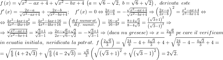 \[ 	\begin{array}{l} 	 f\left( x \right) = \sqrt {x^2  - ax + 4}  + \sqrt {x^2  - bx + 4} \;\left( {a = \sqrt 6  - \sqrt 2 ,\;b = \sqrt 6  + \sqrt 2 } \right),\,\,\,derivata\,\,\,este \\ 	 f'\left( x \right) = \frac{{2x - a}}{{\sqrt {x^2  - ax + 4} }} + \frac{{2x - b}}{{\sqrt {x^2  - bx + 4} }};\quad f'\left( x \right) = 0 \Leftrightarrow \frac{{2x - a}}{{2x - b}} =  - \frac{{\sqrt {x^2  - ax + 4} }}{{\sqrt {x^2  - bx + 4} }} \Rightarrow \left( {\frac{{2x - a}}{{2x - b}}} \right)^2  = \frac{{x^2  - ax + 4}}{{x^2  - bx + 4}} \Leftrightarrow  \\ 	  \Leftrightarrow \frac{{4x^2  - 4ax + a^2 }}{{4x^2  - 4bx + b^2 }} = \frac{{4x^2  - 4ax + 16}}{{4x^2  - 4bx + 16}} = \left( {\frac{{dif.\,\,numarat.}}{{dif.\,\,\,numit.}}} \right) = \frac{{16 - a^2 }}{{16 - b^2 }} = \frac{{8 + 4\sqrt 3 }}{{8 - 4\sqrt 3 }} = \frac{{\left( {\sqrt 3  + 1} \right)^2 }}{{\left( {\sqrt 3  - 1} \right)^2 }} \Rightarrow  \\ 	  \Rightarrow \frac{{\sqrt {x^2  - ax + 4} }}{{\sqrt {x^2  - bx + 4} }} = \frac{{\sqrt 3  + 1}}{{\sqrt 3  - 1}} \Rightarrow \frac{{2x - \sqrt 6  + \sqrt 2 }}{{2x - \sqrt 6  - \sqrt 2 }} =  - \frac{{\sqrt 3  + 1}}{{\sqrt 3  - 1}} \Rightarrow \left( {daca\,\,nu\,\,gresesc} \right) \Rightarrow x = \frac{{2\sqrt 6 }}{3}\,\,pe\,\,care\,\,il\,\,verificam \\ 	 in\,\,ecuatia\,\,initiala,\,\,neridicata\,\,la\,\,patrat.\,\,\,f\left( {\frac{{2\sqrt 6 }}{3}} \right) = \sqrt {\frac{{24}}{9} - 4 + \frac{{4\sqrt 3 }}{3} + 4}  + \sqrt {\frac{{24}}{9} - 4 - \frac{{4\sqrt 3 }}{3} + 4}  =  \\ 	  = \sqrt {\frac{6}{9}\left( {4 + 2\sqrt 3 } \right)}  + \sqrt {\frac{6}{9}\left( {4 - 2\sqrt 3 } \right)}  = \frac{{\sqrt 6 }}{3}\left( {\sqrt {\left( {\sqrt 3  + 1} \right)^2 }  + \sqrt {\left( {\sqrt 3  - 1} \right)^2 } } \right) = 2\sqrt 2 . \\ 	 \end{array} 	\] 	