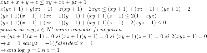  	\[ 	\begin{array}{l} 	 xyz + x + y + z \le xy + xz + yz + 1 \\ 	 x(yz + 1) + y(xz + 1) + z(xy + 1) - 2xyz \le (xy + 1) + (xz + 1) + (yz + 1) - 2 \\ 	 (yz + 1)(x - 1) + (xz + 1)(y - 1) + (xy + 1)(z - 1) \le 2(1 - xyz) \\ 	 (yz + 1)(x - 1) + (xz + 1)(y - 1) + (xy + 1)(z - 1) + 2(xyz - 1) \le 0 \\ 	 pentru\,\,ca\,\,x,y,z \in N^* \,\,suma\,\,nu\,poate\,\,fi\,\,negativa \\ 	  \to (yz + 1)(x - 1) = 0\,\,si\,(xz + 1)(y - 1) = 0\,\,si\,\,(xy + 1)(z - 1) = 0\,\,si\,\,2(xyz - 1) = 0 \\ 	  \to x = 1\,\,sau\,yz =  - 1(fals)\,deci\,\,x = 1 \\ 	  \to ana\log \,\,y = 1\,si\,z = 1 \\ 	 \end{array} 	\] 	