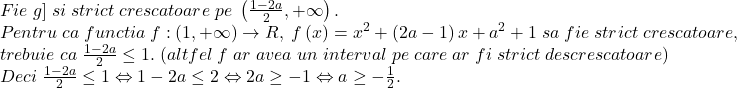 \[ 	\begin{array}{l} 	 Fie\;g]\;si\;strict\;crescatoare\;pe\;\left( {\frac{{1 - 2a}}{2}, + \infty } \right). \\ 	 Pentru\;ca\;functia\;f:\left( {1, + \infty } \right) \to R,\;f\left( x \right) = x^2  + \left( {2a - 1} \right)x + a^2  + 1\;sa\;fie\;strict\;crescatoare, \\ 	 trebuie\;ca\;\frac{{1 - 2a}}{2} \le 1.\;(altfel\;f\;ar\;avea\;un\;interval\;pe\;care\;ar\;fi\;strict\;descrescatoare) \\ 	 Deci\;\frac{{1 - 2a}}{2} \le 1 \Leftrightarrow 1 - 2a \le 2 \Leftrightarrow 2a \ge  - 1 \Leftrightarrow a \ge  - \frac{1}{2}. \\ 	 \end{array} 	\]