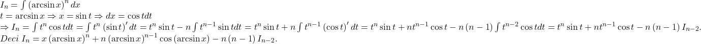 \[ 	\begin{array}{l} 	 I_n  = \int {\left( {\arcsin x} \right)^n dx}  \\ 	 t = \arcsin x \Rightarrow x = \sin t \Rightarrow dx = \cos tdt \\ 	  \Rightarrow I_n  = \int {t^n \cos tdt}  = \int {t^n \left( {\sin t} \right)'dt}  = t^n \sin t - n\int {t^{n - 1} \sin tdt}  = t^n \sin t + n\int {t^{n - 1} \left( {\cos t} \right)'dt}  = t^n \sin t + nt^{n - 1} \cos t - n\left( {n - 1} \right)\int {t^{n - 2} \cos tdt}  = t^n \sin t + nt^{n - 1} \cos t - n\left( {n - 1} \right)I_{n - 2} . \\ 	 Deci\;I_n  = x\left( {\arcsin x} \right)^n  + n\left( {\arcsin x} \right)^{n - 1} \cos \left( {\arcsin x} \right) - n\left( {n - 1} \right)I_{n - 2} . \\ 	 \end{array} 	\]