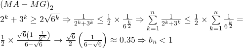 \begin{array}{l} 	{\left( {MA - MG} \right)_2}\\ 	{2^k} + {3^k} \ge 2\sqrt {{6^k}}  \Rightarrow \frac{1}{{{2^k} + {3^k}}} \le \frac{1}{2} \times \frac{1}{{{6^{\frac{k}{2}}}}} \Rightarrow \sum\limits_{k = 1}^n {\frac{1}{{{2^k} + {3^k}}}}  \le \frac{1}{2} \times \sum\limits_{k = 1}^n {\frac{1}{{{6^{\frac{k}{2}}}}}}  = \\ 	\frac{1}{2} \times \frac{{\sqrt 6 \left( {1 - \frac{1}{{{6^n}}}} \right)}}{{6 - \sqrt 6 }} \to \frac{{\sqrt 6 }}{2}\left( {\frac{1}{{6 - \sqrt 6 }}} \right) \approx 0.35 \Rightarrow {b_n} < 1 	\end{array}