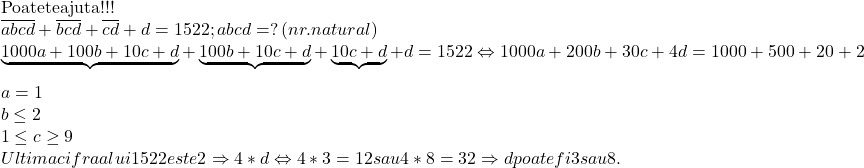  	\[\begin{array}{l} 	{\rm{Poate te ajuta !!!}}\\ 	\overline {abcd}  + \overline {bcd}  + \overline {cd}  + d = 1522{\rm{ }};{\rm{ }}abcd = ?{\rm{ }}\left( {nr.natural} \right)\\ 	\underbrace {1000a + 100b + 10c + d}_{} + \underbrace {100b + 10c + d}_{} + \underbrace {10c + d}_{} + d = 1522 \Leftrightarrow 1000a + 200b + 30c + 4d = 1000 + 500 + 20 + 2\\ 	a = 1\\ 	b \le 2\\ 	1 \le c \ge 9\\ 	Ultima{\rm{ }}cifra{\rm{ }}a{\rm{ }}lui{\rm{ }}1522{\rm{ }}este{\rm{ }}2 \Rightarrow 4*d \Leftrightarrow 4*3 = 12{\rm{ }}sau{\rm{ }}4*8 = 32 \Rightarrow d{\rm{ }}poate{\rm{ }}fi{\rm{ }}3{\rm{ }}sau{\rm{ }}8. 	\end{array}\] 	