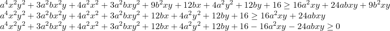 \[\begin{array}{l} a^4 x^2 y^2  + 3a^2 bx^2 y + 4a^2 x^2  + 3a^2 bxy^2  + 9b^2 xy + 12bx + 4a^2 y^2  + 12by + 16 \ge 16a^2 xy + 24abxy + 9b^2 xy \\  a^4 x^2 y^2  + 3a^2 bx^2 y + 4a^2 x^2  + 3a^2 bxy^2  + 12bx + 4a^2 y^2  + 12by + 16 \ge 16a^2 xy + 24abxy \\ 	 a^4 x^2 y^2  + 3a^2 bx^2 y + 4a^2 x^2  + 3a^2 bxy^2  + 12bx + 4a^2 y^2  + 12by + 16 - 16a^2 xy - 24abxy \ge 0 \\  \end{array}\]