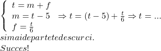  	\[\begin{array}{l} 	\left\{ \begin{array}{l} 	t = m + f\\ 	m = t - 5\\ 	f = \frac{t}{6} 	\end{array} \right. \Rightarrow t = (t - 5) + \frac{t}{6} \Rightarrow t = ...{\rm{ }}\\ 	si{\rm{ }}mai{\rm{ }}departe{\rm{ }}te{\rm{ }}descurci.\\ 	Succes! 	\end{array}\] 	