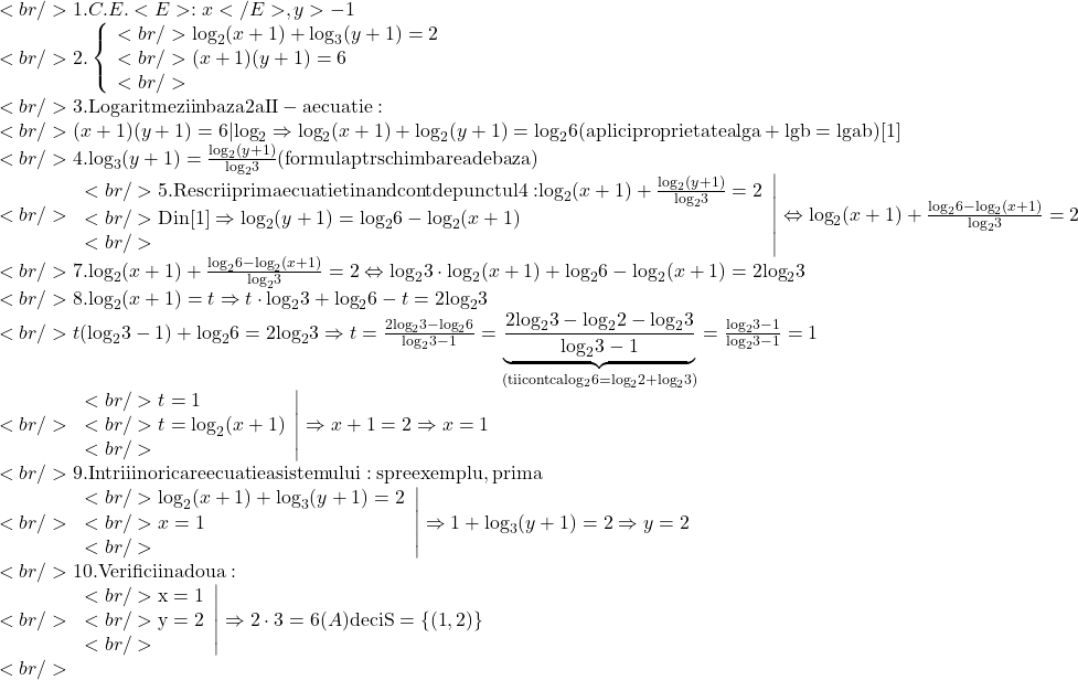 \[\begin{array}{l}<br/> 	 1.C.E.<E>:x</E>,y >  - 1 \\ <br/> 	 2.\left\{ \begin{array}{l}<br/> 	 {\log _2}(x + 1) + {\log _3}(y + 1) = 2 \\ <br/> 	 (x + 1)(y + 1) = 6 \\ <br/> 	 \end{array} \right. \\ <br/> 	 3.{\rm{Logaritmezi in baza 2 a II - a ecuatie:}} \\ <br/> 	 (x + 1)(y + 1) = 6|{\log _2} \Rightarrow {\log _2}(x + 1) + {\log _2}(y + 1) = {\log _2}6{\rm{ (aplici proprietatea lg a  +  lg b  =  lg ab) [1]}} \\ <br/> 	 4.{\log _3}(y + 1) = \frac{{{{\log }_2}(y + 1)}}{{{{\log }_2}3}}{\rm{ (formula ptr schimbarea de baza)}} \\ <br/> 	 \left. \begin{array}{l}<br/> 	 5.{\rm{Rescrii prima ecuatie tinand cont de punctul 4: }}{\log _2}(x + 1) + \frac{{{{\log }_2}(y + 1)}}{{{{\log }_2}3}} = 2 \\ <br/> 	 {\rm{Din [1] }} \Rightarrow {\log _2}(y + 1) = {\log _2}6 - {\log _2}(x + 1) \\ <br/> 	 \end{array} \right| \Leftrightarrow {\log _2}(x + 1) + \frac{{{{\log }_2}6 - {{\log }_2}(x + 1)}}{{{{\log }_2}3}} = 2 \\ <br/> 	 7.{\log _2}(x + 1) + \frac{{{{\log }_2}6 - {{\log }_2}(x + 1)}}{{{{\log }_2}3}} = 2 \Leftrightarrow {\log _2}3 \cdot {\log _2}(x + 1) + {\log _2}6 - {\log _2}(x + 1) = 2{\log _2}3 \\ <br/> 	 8.{\log _2}(x + 1) = t \Rightarrow t \cdot {\log _2}3 + {\log _2}6 - t = 2{\log _2}3 \\ <br/> 	 t({\log _2}3 - 1) + {\log _2}6 = 2{\log _2}3 \Rightarrow t = \frac{{2{{\log }_2}3 - {{\log }_2}6}}{{{{\log }_2}3 - 1}} = \underbrace {\frac{{2{{\log }_2}3 - {{\log }_2}2 - {{\log }_2}3}}{{{{\log }_2}3 - 1}}}_{{\rm{(tii cont ca lo}}{{\rm{g}}_2}6 = {{\log }_2}2 + {{\log }_2}3)} = \frac{{{{\log }_2}3 - 1}}{{{{\log }_2}3 - 1}} = 1 \\ <br/> 	 \left. \begin{array}{l}<br/> 	 t = 1 \\ <br/> 	 t = {\log _2}(x + 1) \\ <br/> 	 \end{array} \right| \Rightarrow x + 1 = 2 \Rightarrow x = 1 \\ <br/> 	 {\rm{9}}{\rm{.Intrii in oricare ecuatie a sistemului: spre exemplu}}{\rm{, prima}} \\ <br/> 	 \left. \begin{array}{l}<br/> 	 {\log _2}(x + 1) + {\log _3}(y + 1) = 2 \\ <br/> 	 x = 1 \\ <br/> 	 \end{array} \right| \Rightarrow 1 + {\log _3}(y + 1) = 2 \Rightarrow y = 2 \\ <br/> 	 {\rm{10}}{\rm{.Verifici in a doua:}} \\ <br/> 	 \left. \begin{array}{l}<br/> 	 {\rm{x = 1}} \\ <br/> 	 {\rm{y = 2}} \\ <br/> 	 \end{array} \right| \Rightarrow 2 \cdot 3 = 6(A){\rm{ deci S  =  \{ (1}}{\rm{,2)\} }} \\ <br/> 	 \end{array}\]