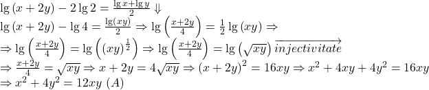  	\[ 	\begin{array}{l} 	  \\ 	 \lg \left( {x + 2y} \right) - 2\lg 2 = \frac{{\lg x + \lg y}}{2} \Downarrow  \\ 	 \lg \left( {x + 2y} \right) - \lg 4 = \frac{{\lg \left( {xy} \right)}}{2} \Rightarrow \lg \left( {\frac{{x + 2y}}{4}} \right) = \frac{1}{2}\lg \left( {xy} \right) \Rightarrow  \\ 	  \Rightarrow \lg \left( {\frac{{x + 2y}}{4}} \right) = \lg \left( {\left( {xy} \right)^{\frac{1}{2}} } \right) \Rightarrow \lg \left( {\frac{{x + 2y}}{4}} \right) = \lg \left( {\sqrt {xy} } \right)\overrightarrow {injectivitate}  \\ 	  \Rightarrow \frac{{x + 2y}}{4} = \sqrt {xy}  \Rightarrow x + 2y = 4\sqrt {xy}  \Rightarrow \left( {x + 2y} \right)^2  = 16xy \Rightarrow x^2  + 4xy + 4y^2  = 16xy \\ 	  \Rightarrow x^2  + 4y^2  = 12xy\,\left( A \right) \\ 	 \end{array} 	\] 	