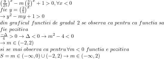  	\[ 	\begin{array}{l} 	 \left( {\frac{9}{{25}}} \right)^x  - m\left( {\frac{3}{5}} \right)^x  + 1 > 0,\forall x < 0 \\ 	 fie\,\,y = \left( {\frac{3}{5}} \right)^x  \\ 	  \to y^2  - my + 1 > 0 \\ 	 din\,\,graficul\,\,functiei\,\,de\,\,gradul\,\,2\,\,se\,\,observa\,\,ca\,\,pentru\,\,ca\,\,functia\,\,sa \\ 	 fie\,\,pozitiva\, \\ 	 \frac{{ - \Delta }}{4} > 0 \to \Delta  < 0 \to m^2  - 4 < 0 \\ 	  \to m \in ( - 2,2) \\ 	 si\,\,se\,\,mai\,\,observa\,\,ca\,\,pentru\,\forall m < 0\,\,functia\,\,e\,\,pozitiva \\ 	 S = m \in ( - \infty ,0) \cup ( - 2,2) \to m \in ( - \infty ,2) \\ 	 \end{array} 	\] 	