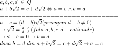  	\[\begin{array}{l} 	a,b,c,d\,\, \in \,Q\\ 	a + b\sqrt 2  = c + d\sqrt 2  \Leftrightarrow a = c\, \wedge b = d\\ 	 =  =  =  =  =  =  =  =  =  =  =  =  =  =  =  =  =  =  =  =  =  =  =  =  =  =  =  = \\ 	a - c = (d - b)\sqrt 2 (presupun \,d - b \ne 0)\,\\ 	 \to \sqrt 2  = \frac{{a - c}}{{d - b}}\,(fals,a,b,c,d - rationale)\\ 	 \to d - b = 0 \to b = d\\ 	daca\,\,b = d\,\,din\,\,a + b\sqrt 2  = c + d\sqrt 2  \to a = c 	\end{array}\] 	