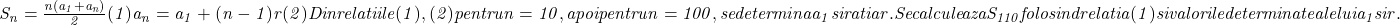  	\it{\Large\bl S_n = \frac{n(a_1+a_n)}{2}     (1)\\\;\\a_n = a_1 + (n-1)r   (2)\\\;\\Din relatiile (1), (2) pentru n=10, apoi pentru n=100, se determina a_1 si ratia r.\\\;\\Se calculeaza S_{110} folosind relatia  (1) si valorile determinate ale lui a_1 si r.} 	 	