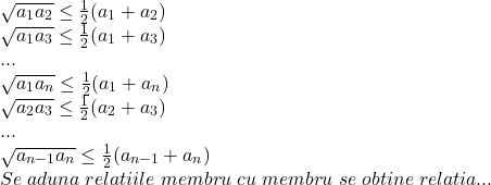  	\[ 	\begin{array}{l} 	 \sqrt {a_1 a_2 }  \le \frac{1}{2}(a_1  + a_2 ) \\ 	 \sqrt {a_1 a_3 }  \le \frac{1}{2}(a_1  + a_3 ) \\ 	 ... \\ 	 \sqrt {a_1 a_n }  \le \frac{1}{2}(a_1  + a_n ) \\ 	 \sqrt {a_2 a_3 }  \le \frac{1}{2}(a_2  + a_3 ) \\ 	 ... \\ 	 \sqrt {a_{n - 1} a_n }  \le \frac{1}{2}(a_{n - 1}  + a_n ) \\ 	 Se\;aduna\;relatiile\;membru\;cu\;membru\;se\;obtine\;relatia... \\ 	 \end{array} 	\] 	