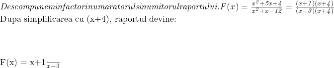  	\it{\bl Descompunem in  factori numaratorul si numitorul raportului.\\\;\\ \\\;\\F(x) = \frac{x^2+5x+4}{x^2+x-12} = \frac{(x+1)(x+4)}{(x-3)(x+4)}\\\;\\ \\\;\\ 	 	Dupa simplificarea cu (x+4), raportul devine:\\\;\\ \\\;\\F(x) = \frac{x+1}{x-3}} 	 	