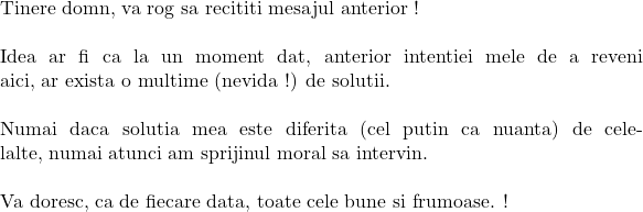  	 	 	\rm{Tinere domn, va rog sa recititi mesajul anterior !\\\;\\ 	Idea ar fi ca la un moment dat, anterior intentiei mele de a reveni aici, ar exista o multime (nevida !) de solutii.\\\;\\Numai daca solutia mea este diferita (cel putin ca nuanta) de celelalte, numai atunci am sprijinul moral sa intervin.\\\;\\Va doresc, ca de fiecare data, toate cele bune si frumoase. !} 	