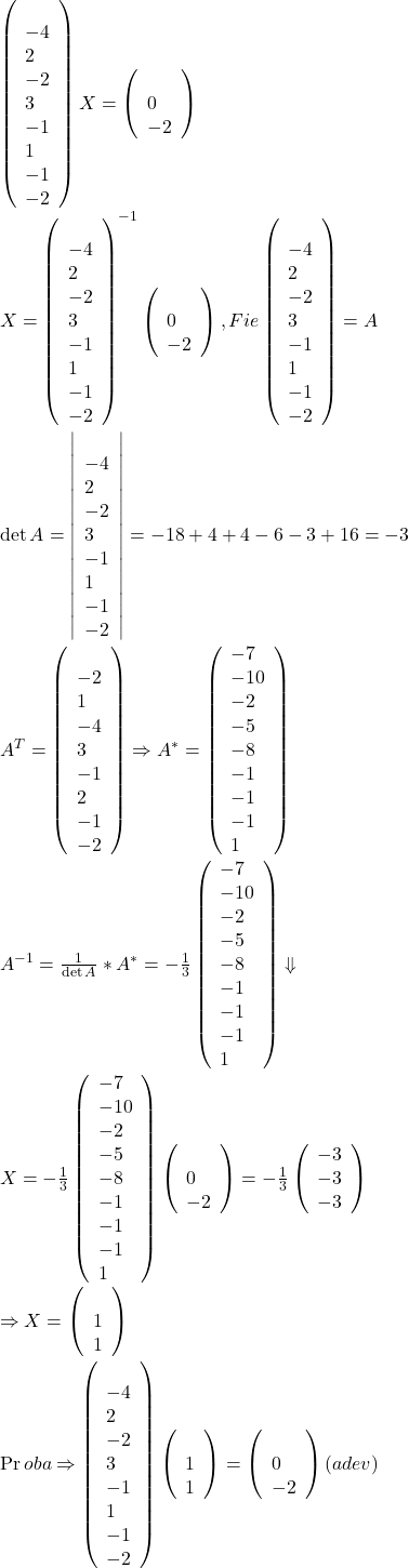  	\[ 	\begin{array}{l} 	 \left( {\begin{array} 	   3 & { - 4} & 2  \\ 	   { - 2} & 3 & { - 1}  \\ 	   1 & { - 1} & { - 2}  \\ 	\end{array}} \right)X = \left( {\begin{array} 	   1  \\ 	   0  \\ 	   { - 2}  \\ 	\end{array}} \right) \\ 	 X = \left( {\begin{array} 	   3 & { - 4} & 2  \\ 	   { - 2} & 3 & { - 1}  \\ 	   1 & { - 1} & { - 2}  \\ 	\end{array}} \right)^{ - 1} \left( {\begin{array} 	   1  \\ 	   0  \\ 	   { - 2}  \\ 	\end{array}} \right),Fie\left( {\begin{array} 	   3 & { - 4} & 2  \\ 	   { - 2} & 3 & { - 1}  \\ 	   1 & { - 1} & { - 2}  \\ 	\end{array}} \right) = A \\ 	 \det A = \left| {\begin{array} 	   3 & { - 4} & 2  \\ 	   { - 2} & 3 & { - 1}  \\ 	   1 & { - 1} & { - 2}  \\ 	\end{array}} \right| =  - 18 + 4 + 4 - 6 - 3 + 16 =  - 3 \\ 	 A^T  = \left( {\begin{array} 	   3 & { - 2} & 1  \\ 	   { - 4} & 3 & { - 1}  \\ 	   2 & { - 1} & { - 2}  \\ 	\end{array}} \right) \Rightarrow A^*  = \left( {\begin{array}) 	   { - 7} & { - 10} & { - 2}  \\ 	   { - 5} & { - 8} & { - 1}  \\ 	   { - 1} & { - 1} & 1  \\ 	\end{array}} \right) \\ 	 A^{ - 1}  = \frac{1}{{\det A}}*A^*  =  - \frac{1}{3}\left( {\begin{array}) 	   { - 7} & { - 10} & { - 2}  \\ 	   { - 5} & { - 8} & { - 1}  \\ 	   { - 1} & { - 1} & 1  \\ 	\end{array}} \right) \Downarrow  \\ 	 X =  - \frac{1}{3}\left( {\begin{array}) 	   { - 7} & { - 10} & { - 2}  \\ 	   { - 5} & { - 8} & { - 1}  \\ 	   { - 1} & { - 1} & 1  \\ 	\end{array}} \right)\left( {\begin{array} 	   1  \\ 	   0  \\ 	   { - 2}  \\ 	\end{array}} \right) =  - \frac{1}{3}\left( {\begin{array}) 	   { - 3}  \\ 	   { - 3}  \\ 	   { - 3}  \\ 	\end{array}} \right) \\ 	  \Rightarrow X = \left( {\begin{array} 	   1  \\ 	   1  \\ 	   1  \\ 	\end{array}} \right) \\ 	 \Pr oba \Rightarrow \left( {\begin{array} 	   3 & { - 4} & 2  \\ 	   { - 2} & 3 & { - 1}  \\ 	   1 & { - 1} & { - 2}  \\ 	\end{array}} \right)\left( {\begin{array} 	   1  \\ 	   1  \\ 	   1  \\ 	\end{array}} \right) = \left( {\begin{array} 	   1  \\ 	   0  \\ 	   { - 2}  \\ 	\end{array}} \right)(adev) \\ 	 \end{array} 	\] 	