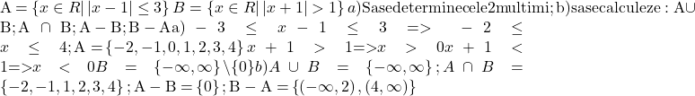  	 	A = \left\{ {x \in R|\left| {x - 1} \right| \le 3} \right\}  \cr 	 B = \left\{ {x \in R|\left| {x + 1} \right| > 1} \right\}  \cr 	 a){\rm Sa  se determine cele 2 multimi; b)sa se calculeze :A} \cup {\rm{B; A}} \cap {\rm{B; A - B; B - A}}  \cr 	 {\rm{a)}} - 3 \le x - 1 \le 3{\rm{ }} =  > {\rm{ }} - 2 \le x \le 4{\rm{ ;A = }}\left\{ { - 2, - 1,0,1,2,3,4} \right\}  \cr 	 x + 1 > 1{\rm{   => }}x > 0  \cr 	 x + 1 < 1{\rm{   => }}x < 0  \cr 	B = \left\{ { - \infty ,\infty } \right\}\backslash \{ 0\}   \cr 	b)A \cup B = \left\{ { - \infty ,\infty } \right\};{\rm{ }}A \cap B = \left\{ { - 2, - 1,1,2,3,4} \right\};{\rm{ A - B = }}\left\{ 0 \right\};{\rm{ B - A = }}\left\{ {\left( { - \infty ,2} \right),\left( {4,\infty } \right)} \right\} \cr 	 	