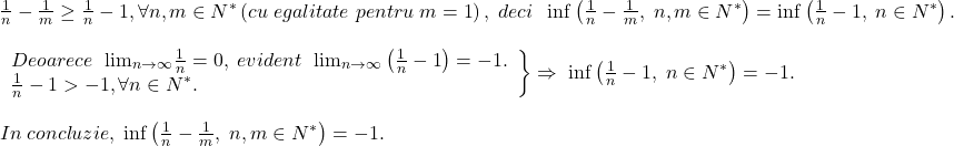 \[ 	\begin{array}{l} 	 \frac{1}{n} - \frac{1}{m} \ge \frac{1}{n} - 1,\forall n,m \in N^* \left( {cu\;egalitate\;pentru\;m = 1} \right),\;deci\;\;\inf \left( {\frac{1}{n} - \frac{1}{m},\;n,m \in N^* } \right) = \inf \left( {\frac{1}{n} - 1,\;n \in N^* } \right). \\ 	  \\ 	 \left. \begin{array}{l} 	 Deoarece\;\ {\lim }\limits_{n \to \infty } \frac{1}{n} = 0,\;evident\;\ {\lim }\limits_{n \to \infty } \left( {\frac{1}{n} - 1} \right) =  - 1. \\ 	 \frac{1}{n} - 1 >  - 1,\forall n \in N^* . \\ 	 \end{array} \right\} \Rightarrow \;\inf \left( {\frac{1}{n} - 1,\;n \in N^* } \right) =  - 1. \\ 	  \\ 	 In\;concluzie,\;\inf \left( {\frac{1}{n} - \frac{1}{m},\;n,m \in N^* } \right) =  - 1. \\ 	 \end{array} 	\]