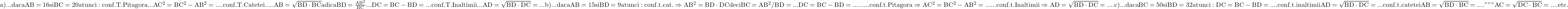 \rm{ 	a)... daca AB=16 si BC=20 atunci: \\ 	   conf. T.Pitagora ... AC^2=BC^2-AB^2=....\\ 	   conf. T.Catetei ..... AB=\sqrt{BD \cdot {BC}} adica BD=\frac{AB^2}{BC} 	\\                               ... DC=BC-BD=...\\ 	   conf.T.Inaltimii  ...  AD=\sqrt{BD \cdot {DC}}=...\\ 	b)... daca AB=15 si BD=9 atunci:\\ 	   conf. t.cat. \Rightarrow AB^2=BD \cdot {DC} deci BC=AB^2/BD=...\\ 	                                     DC=BC-BD=.........\\ 	   conf. t.Pitagora \Rightarrow  AC^2=BC^2-AB^2=......\\ 	   conf. t.Inaltimii \Rightarrow  AD=\sqrt{BD \cdot {DC}}=....\\ 	c)... daca BC=50 si BD=32 atunci:\\ 	   DC=BC-BD=....\\ 	   conf. t.inaltimii AD=\sqrt{BD \cdot {DC}}=... \\ 	   conf. t. catetei  AB=\sqrt{BD \cdot {BC}}=.... \\ 	     "     "      "        AC=\sqrt{DC \cdot {BC}}=.... \\ 	                     etc. 	 	 	 	