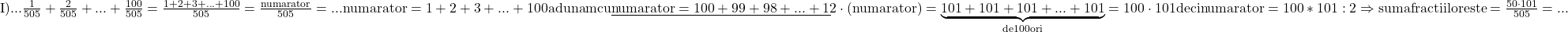 \rm{\bl\\ 	I)... \frac{1}{505}+\frac{2}{505}+ ... +\frac{100}{505}=\frac{1+2+3+ ... +100}{505}= \frac{numarator}{505}=...\\ 	numarator=  1  +  2  +  3  +...+  100  adunam cu\\ 	\underline{numarator=100 + 99 + 98 +...+     1  }\\ 	2\cdot(numarator)=\underbrace{101+101+101+...+101}_{de 100 ori}=100 \cdot  101 deci numarator=100*101 : 2\\ 	                          \Rightarrow  suma fractiilor este = \frac{50\cdot101}{505}= ...