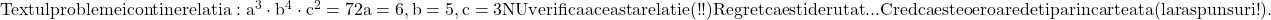 \rm{Textul problemei contine relatia : a^3\cdot b^4\cdot c^2=72\\ a=6, b=5, c=3 NU verifica aceasta relatie  (!!) \\Regret ca esti derutat...\\ Cred ca este o eroare de tipar in cartea ta ( la raspunsuri !).\bl} 	 	 	