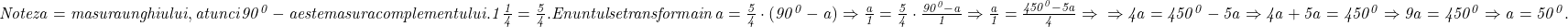  	\it{\bl\Large Notez a = masura unghiului, atunci\\\;\\90^0-a este masura complementului.\\\;\\1\frac{1}{4} = \frac{5}{4}.\\\;\\Enuntul se transforma in \\\;\\a = \frac{5}{4}\cdot(90^0-a)  \Rightarrow  \frac{a}{1}=\frac{5}{4}\cdot\frac{90^0-a}{1}  \Rightarrow   \frac{a}{1} = \frac{450^0-5a}{4}\Rightarrow\\\;\\\Rightarrow  4a = 450^0-5a \Rightarrow 4a+5a = 450^0  \Rightarrow  9a = 450^0  \Rightarrow a = 50^0. } 	 	